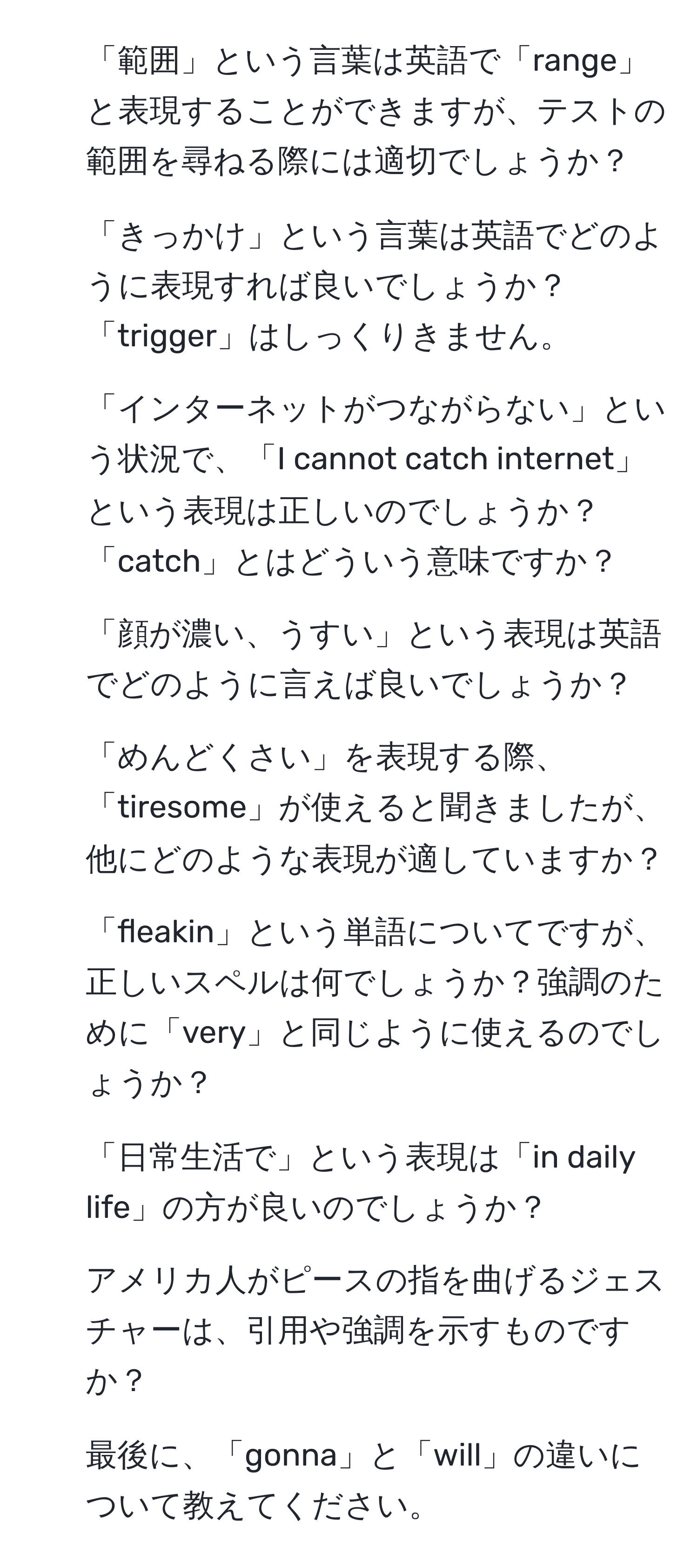 「範囲」という言葉は英語で「range」と表現することができますが、テストの範囲を尋ねる際には適切でしょうか？
2. 「きっかけ」という言葉は英語でどのように表現すれば良いでしょうか？「trigger」はしっくりきません。
3. 「インターネットがつながらない」という状況で、「I cannot catch internet」という表現は正しいのでしょうか？「catch」とはどういう意味ですか？
4. 「顔が濃い、うすい」という表現は英語でどのように言えば良いでしょうか？
5. 「めんどくさい」を表現する際、「tiresome」が使えると聞きましたが、他にどのような表現が適していますか？
6. 「fleakin」という単語についてですが、正しいスペルは何でしょうか？強調のために「very」と同じように使えるのでしょうか？
7. 「日常生活で」という表現は「in daily life」の方が良いのでしょうか？
8. アメリカ人がピースの指を曲げるジェスチャーは、引用や強調を示すものですか？
9. 最後に、「gonna」と「will」の違いについて教えてください。