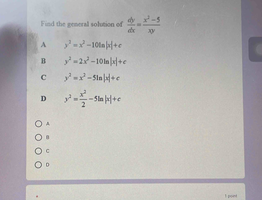 Find the general solution of  dy/dx = (x^2-5)/xy 
A y^2=x^2-10ln |x|+c
B y^2=2x^2-10ln |x|+c
C y^2=x^2-5ln |x|+c
D y^2= x^2/2 -5ln |x|+c
A
B
C
D
* 1 point