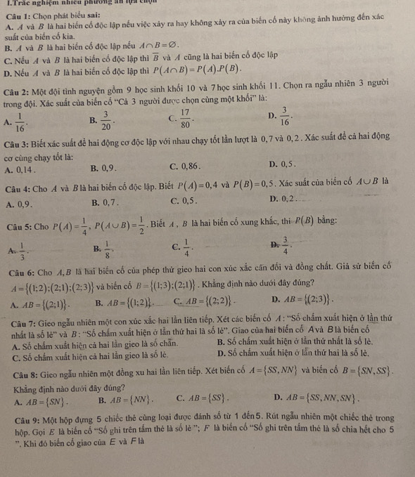 ITrắc nghiệm nhiều phương ăn lựa chộn
Câu 1: Chọn phát biểu sai:
A. A và B là hai biến cố độc lập nếu việc xảy ra hay không xảy ra của biến cố này không ảnh hướng đến xác
suất của biến cố kia.
B. A và B là hai biển cố độc lập nếu A∩ B=varnothing .
C. Nếu A và B là hai biển cố độc lập thì overline B và A cũng là hai biến cố độc lập
D. Nếu A và B là hai biến cố độc lập thì P(A∩ B)=P(A).P(B).
Câu 2: Một đội tình nguyện gồm 9 học sinh khối 10 và 7 học sinh khối 11. Chọn ra ngẫu nhiên 3 người
trong đội. Xác suất của biến cố “Cả 3 người được chọn cùng một khối” là:
A.  1/16 . B.  3/20 . C.  17/80 . D.  3/16 .
Câu 3: Biết xác suất để hai động cơ độc lập với nhau chạy tốt lần lượt là 0, 7 và 0,2 . Xác suất đề cả hai động
cơ cùng chạy tốt là:
A. 0,14 . B. 0,9 . C. 0,86 . D. 0, 5 .
Câu 4: Cho A và B là hai biến cố độc lập. Biết P(A)=0,4 và P(B)=0,5. Xác suất của biến cố A∪ B là
A. 0,9 . B. 0, 7 . C. 0,5 . D. 0, 2 .
Câu 5: Cho P(A)= 1/4 ,P(A∪ B)= 1/2 . Biết A , B là hai biến cố xung khắc, thì P(B) bằng:
A.  1/3 . B.  1/8 . C.  1/4 . D.  3/4 .
Câu 6: Cho A,B là hai biến cố của phép thử gieo hai con xúc xắc cần đổi và đồng chất. Giả sử biến cố
A= (1;2);(2;1);(2;3) và biến cố B= (1;3);(2;1). Khẳng định nào dưới đây đúng?
A. AB= (2;1) . B. AB= (1;2) . C. AB= (2;2) . D. AB= (2;3) .
Câu 7: Gieo ngẫu nhiên một con xúc xắc hai lằn liên tiếp. Xét các biến cố A : 'Số chẩm xuất hiện ở lần thứ
nhất là số lẻ' và B : “Số chấm xuất hiện ở lần thứ hai là số lẻ”. Giao của hai biến cố Avà B là biến cổ
A. Số chẩm xuất hiện cả hai lần gieo là số chẵn. B. Số chấm xuất hiện ở lần thứ nhất là số lẻ.
C. Số chẩm xuất hiện cả hai lần gieo là số lẻ. D. Số chấm xuất hiện ở lằn thứ hai là số lẻ,
Câu 8: Gieo ngẫu nhiên một đồng xu hai lần liên tiếp. Xét biến cố A= SS,NN và biến cố B= SN,SS .
Khẳng định nào dưới đây đúng?
A. AB= SN . B. AB= NN . C. AB= SS . D. AB= SS,NN,SN .
Câu 9: Một hộp đựng 5 chiếc thẻ cùng loại được đánh số từ 1 đến5. Rút ngẫu nhiên một chiếc thẻ trong
hộp. Gọi E là biến cố “Số ghi trên tấm thẻ là số lẻ ”; F là biến cố “Số ghi trên tấm thẻ là số chia hết cho 5
'. Khi đó biển cố giao của E và F là
