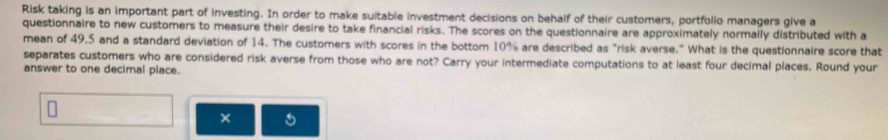 Risk taking is an important part of investing. In order to make suitable investment decisions on behalf of their customers, portfolio managers give a 
questionnaire to new customers to measure their desire to take financial risks. The scores on the questionnaire are approximately normally distributed with a 
mean of 49,5 and a standard deviation of 14. The customers with scores in the bottom 10% are described as "risk averse." What is the questionnaire score that 
separates customers who are considered risk averse from those who are not? Carry your intermediate computations to at least four decimal places. Round your 
answer to one decimal place. 
× 5