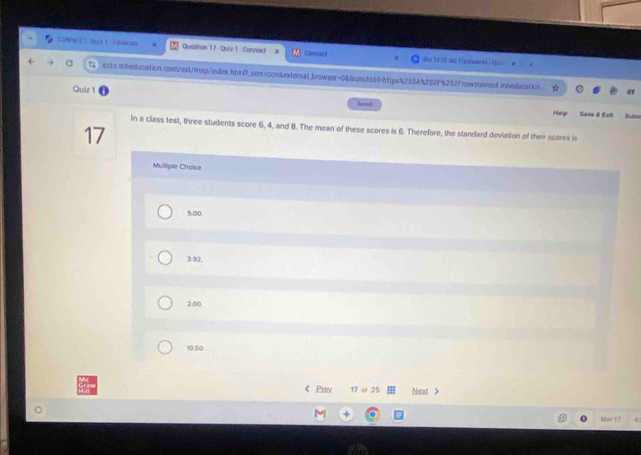 CONNEC1 Quir 1 -Edesrum Question 17 Quiz 1 Connect x Consect Bo 1910 lao igshcande ) Oui
exto.rheducation com/ext/map/index.html?_con=con&external_browser=0&launchUrl=https%253A%252f%252Fnewconnedt.mbeducation C
Quiz 1
Severd
Help Save & Exil Bubn
In a class test, three students score 6, 4, and 8. The mean of these scores is 6. Therefore, the standard deviation of their scores is
17
Multiple Choice
5.00.
3.92.
2.00,
10.50.
< Prev 17 of 25 Next >
Nov 17