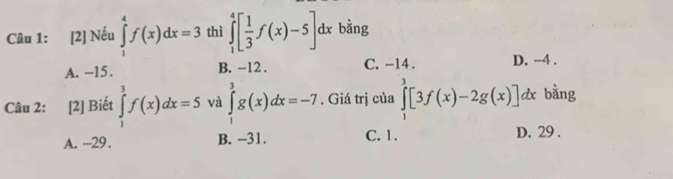 [2] Nếu ∈tlimits _1^(4f(x)dx=3 thì ∈tlimits _1^4[frac 1)3f(x)-5]dx bàng
A. -15. B. --12. C. -14. D. −4.
Câu 2: [2] Biết ∈tlimits _1^3f(x)dx=5 và ∈tlimits _1^3g(x)dx=-7. Giá trị của ∈tlimits _1^3[3f(x)-2g(x)]dx bằng
A. -- -29. B. -31. C. 1. D. 29.