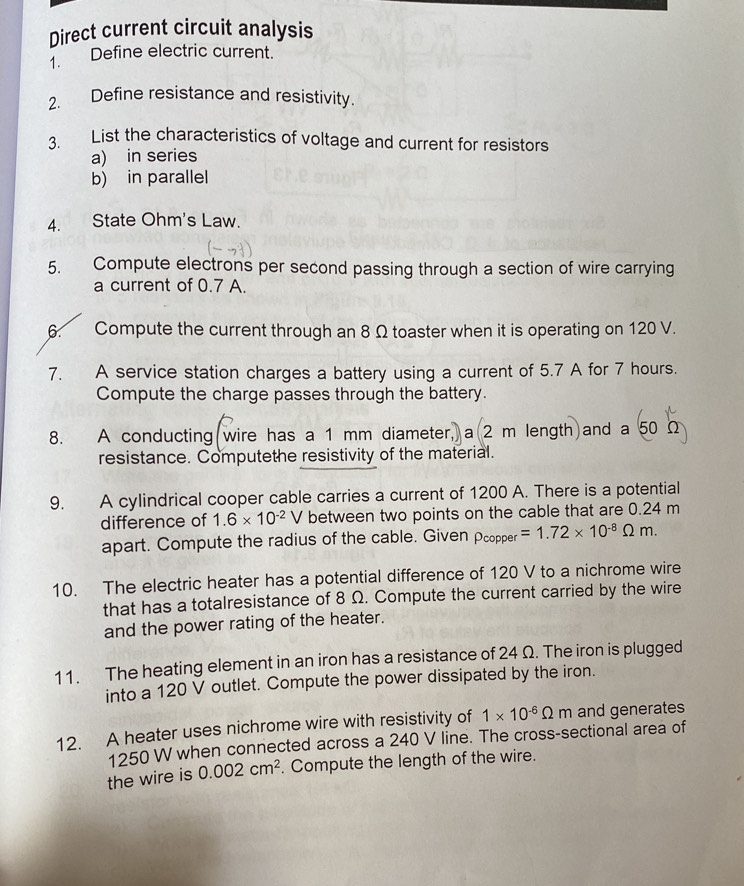 Direct current circuit analysis 
1. Define electric current. 
2. Define resistance and resistivity. 
3. List the characteristics of voltage and current for resistors 
a) in series 
b) in parallel 
4. State Ohm's Law. 
5. Compute electrons per second passing through a section of wire carrying 
a current of 0.7 A. 
6. Compute the current through an 8 Ω toaster when it is operating on 120 V. 
7. A service station charges a battery using a current of 5.7 A for 7 hours. 
Compute the charge passes through the battery. 
8. A conducting wire has a 1 mm diameter, a 2 m length) and a 50 Ω
resistance. Computethe resistivity of the material. 
9. A cylindrical cooper cable carries a current of 1200 A. There is a potential 
difference of 1.6* 10^(-2)V between two points on the cable that are 0.24 m
apart. Compute the radius of the cable. Given Pcopper=1.72* 10^(-8)Omega m. 
10. The electric heater has a potential difference of 120 V to a nichrome wire 
that has a totalresistance of 8 Ω. Compute the current carried by the wire 
and the power rating of the heater. 
11. The heating element in an iron has a resistance of 24 Ω. The iron is plugged 
into a 120 V outlet. Compute the power dissipated by the iron. 
12. A heater uses nichrome wire with resistivity of 1* 10^(-6)Omega m and generates
1250 W when connected across a 240 V line. The cross-sectional area of 
the wire is 0.002cm^2. Compute the length of the wire.