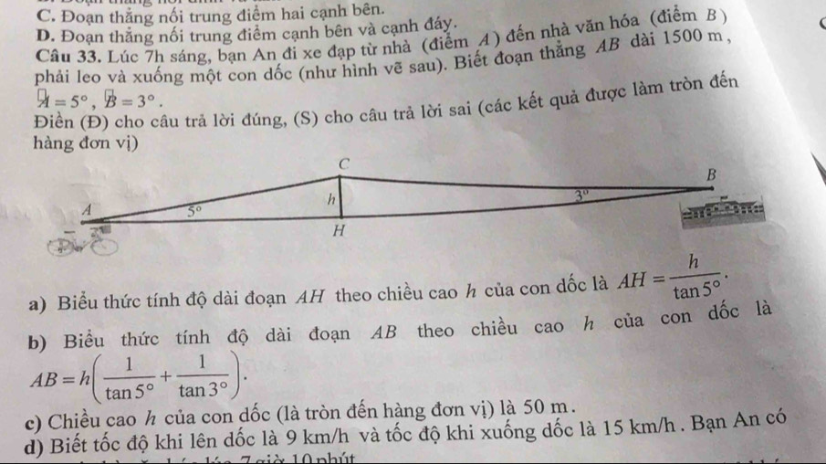 C. Đoạn thẳng nối trung điểm hai cạnh bên.
D. Đoạn thăng nổi trung điểm cạnh bên và cạnh đáy.
Câu 33. Lúc 7h sáng, bạn An đi xe đạp từ nhà (điểm A) đến nhà văn hóa (điễm B )
phải leo và xuống một con dốc (như hình vẽ sau). Biết đoạn thẳng AB dài 1500 m,
A=5°,B=3°.
tâu trả lời đúng, (S) cho câu trả lời sai (các kết quả được làm tròn đến
hàng đơn vị)
a) Biểu thức tính độ dài đoạn AH theo chiều cao h của con dốc là AH= h/tan 5° .
b) Biểu thức tính độ dài đoạn AB theo chiều cao h của con dốc là
AB=h( 1/tan 5° + 1/tan 3° ).
c) Chiều cao ½ của con dốc (là tròn đến hàng đơn vị) là 50 m.
d) Biết tốc độ khi lên dốc là 9 km/h và tốc độ khi xuống dốc là 15 km/h . Bạn An có
10 phút