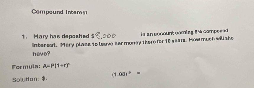 Compound Interest 
1. Mary has deposited $ in an account earning 8% compound 
interest. Mary plans to leave her money there for 10 years. How much will she 
have? 
Formula: A=P(1+r)^t
(1.08)^10=
Solution: $.