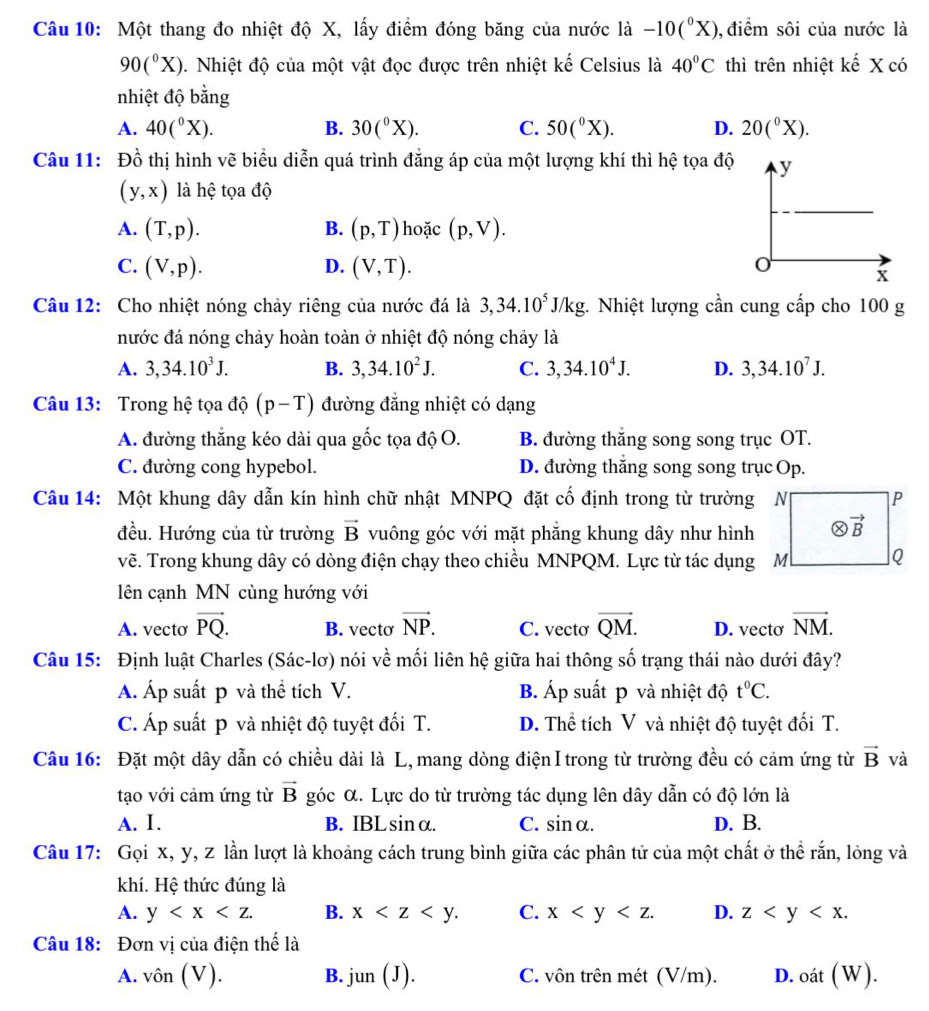 Một thang đo nhiệt độ X, lấy điểm đóng băng của nước là -10(^0X) ,điểm sôi của nước là
90(^circ X). Nhiệt độ của một vật đọc được trên nhiệt kế Celsius là 40°C thì trên nhiệt kế X có
nhiệt độ bằng
A. 40(^circ X). B. 30(^circ X). C. 50(^circ X). D. 20(^circ X).
Câu 11: Đồ thị hình vẽ biểu diễn quá trình đẳng áp của một lượng khí thì hệ tọa độ
(y,x) là hệ tọa độ
A. (T,p). B. (p,T) hoặc (p,V).
C. (V,p). D. (V,T).
Câu 12: Cho nhiệt nóng chảy riêng của nước đá là 3,34.10^5J/kg :. Nhiệt lượng cần cung cấp cho 100 g
nước đá nóng chảy hoàn toàn ở nhiệt độ nóng chảy là
A. 3,34.10^3J. B. 3,34.10^2J. C. 3,34.10^4J. D. 3,34.10^7J.
Câu 13: Trong hệ tọa độ (p-T) đường đẳng nhiệt có dạng
A. đường thắng kéo dài qua gốc tọa độ O. B. đường thắng song song trục OT.
C. đường cong hypebol. D. đường thắng song song trục Op.
Câu 14: Một khung dây dẫn kín hình chữ nhật MNPQ đặt cố định trong từ trường N
đều. Hướng của từ trường vector B vuông góc với mặt phẳng khung dây như hình
vẽ. Trong khung dây có dòng điện chạy theo chiều MNPQM. Lực từ tác dụng M
ên cạnh MN cùng hướng với
A. vecto vector PQ. B. vecto vector NP. C. vecto vector QM. D. vecto vector NM.
Câu 15: Định luật Charles (Sác-lơ) nói về mối liên hệ giữa hai thông số trạng thái nào dưới đây?
Á. Áp suất p và thể tích V. B. Áp suất p và nhiệt độ t^0C.
C. Áp suất p và nhiệt độ tuyệt đối T. D. Thể tích V và nhiệt độ tuyệt đối T.
Câu 16: Đặt một dây dẫn có chiều dài là L, mang dòng điện I trong từ trường đều có cảm ứng từ vector B và
tạo với cảm ứng từ vector B góc α. Lực do từ trường tác dụng lên dây dẫn có độ lớn là
A. I. B. IBLsinα. C. sinα. D. B.
Câu 17: Gọi x, y, z lần lượt là khoảng cách trung bình giữa các phân tử của một chất ở thể rắn, lỏng và
khí. Hệ thức đúng là
A. y B. x C. x D. z
Câu 18: Đơn vị của điện thế là
A. vhat On(V). B. jun(J). C. vôn trên mét (V/m). D. ( af(W)