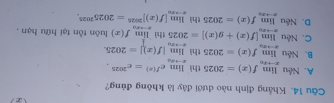 Khẳng định nào dưới đây là không đúng?
A. Nếu limlimits _xto x_0f(x)=2025th) limlimits _xto x_0e^(f(x))=e^(2025).
B. Nếu limlimits _xto x_0f(x)=2025 thì limlimits _xto x_0|f(x)|=2025.
C. Nếu limlimits _xto x_0[f(x)+g(x)]=2025thilimlimits _xto x_0f(x) luôn tồn tại hữu hạn .
D. Nếu limlimits _xto x_0f(x)=2025thilimlimits _xto x_0[f(x)]^2025=2025^(2025).