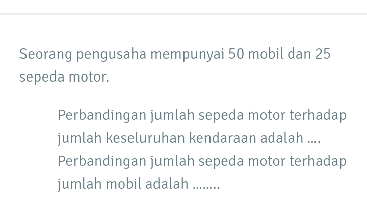 Seorang pengusaha mempunyai 50 mobil dan 25
sepeda motor. 
Perbandingan jumlah sepeda motor terhadap 
jumlah keseluruhan kendaraan adalah .... 
Perbandingan jumlah sepeda motor terhadap 
jumlah mobil adalah_