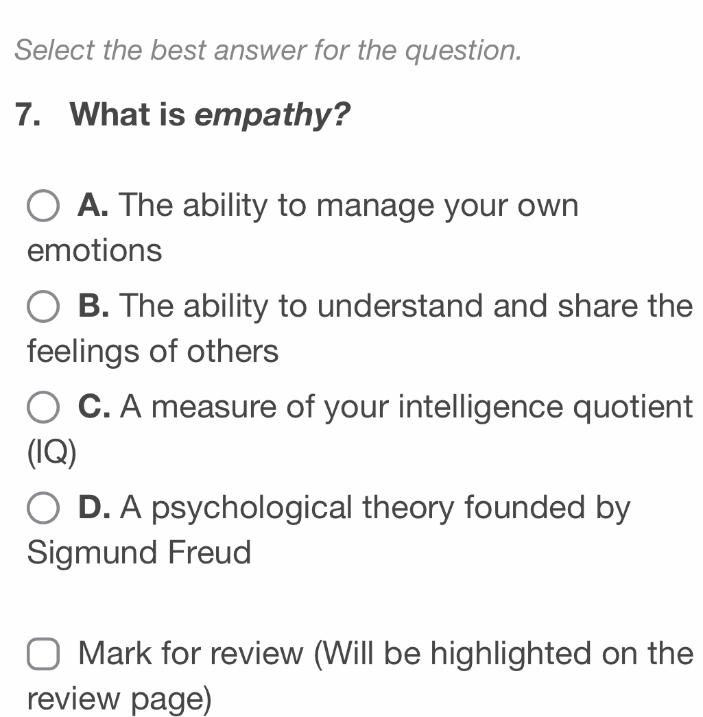 Select the best answer for the question.
7. What is empathy?
A. The ability to manage your own
emotions
B. The ability to understand and share the
feelings of others
C. A measure of your intelligence quotient
(IQ)
D. A psychological theory founded by
Sigmund Freud
Mark for review (Will be highlighted on the
review page)