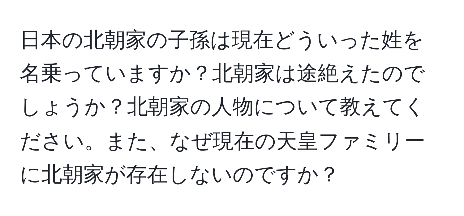 日本の北朝家の子孫は現在どういった姓を名乗っていますか？北朝家は途絶えたのでしょうか？北朝家の人物について教えてください。また、なぜ現在の天皇ファミリーに北朝家が存在しないのですか？