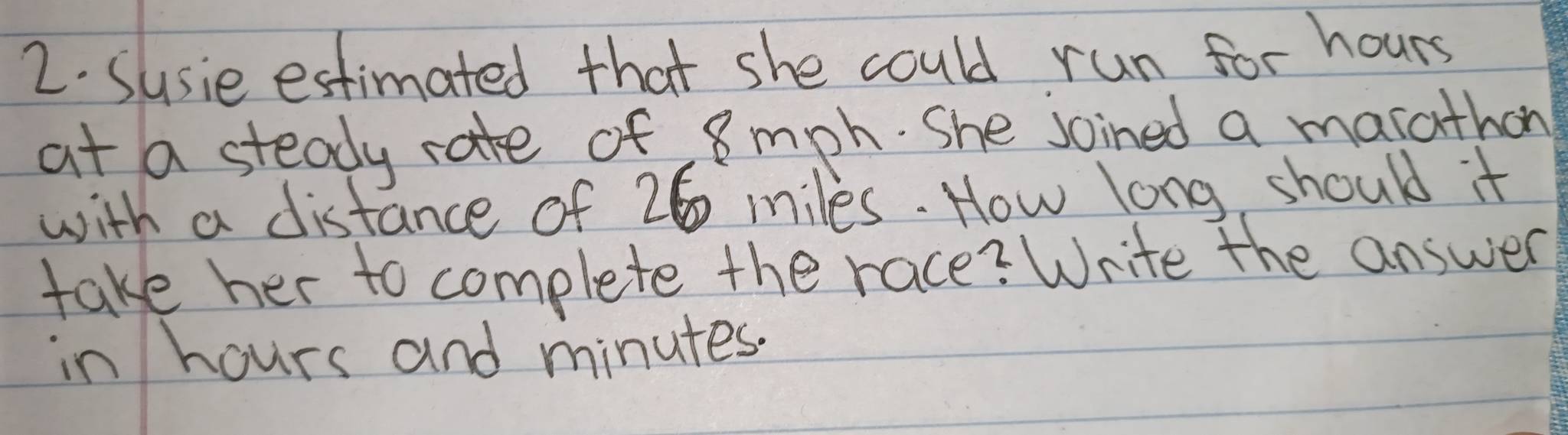 Susie estimated that she could run for hours
at a steady rate of 8 mph. She joined a marathon 
with a distance of 26 miles. How long should it 
take her to complete the race? Write the answer 
in hours and minutes.