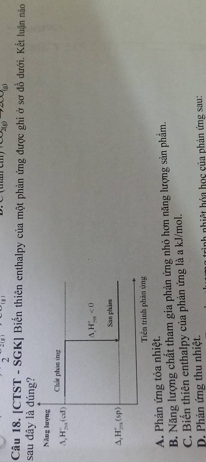 2
(g)
(thán cm) omega _2(g)to 2omega _(g)
Câu 18. [CTST - SGK] Biến thiên enthalpy của một phản ứng được ghi ở sơ đồ dưới. Kết luận nào
sau đây là đúng?
Năng lượng
Chất phân ứng
△ _tH_(298)°(cd)
△ _rH_(298)°<0</tex> 
San phẩm
△ _fH_(208)°(sp)
Tiền trịnh phản ứng
A. Phản ứng tỏa nhiệt.
B. Năng lượng chất tham gia phản ứng nhỏ hơn năng lượng sản phẩm.
C. Biến thiên enthalpy của phản ứng là a kJ/mol.
D. Phản ứng thu nhiệt.
ah nhiệt hóa học của phản ứng sau: