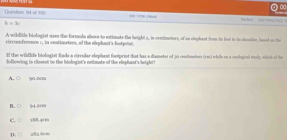 [SÄT ÁDV] TEST 55
00
Secton D
Question: 94 of 100 QID 11790 [1Mark] Section: SAT PRACTICE T
h=3c
A wildlife biologist uses the formula above to estimate the height h, in centimeters, of an elephant from its foot to its shoulder, based on the
circumference c, in centimeters, of the elephant’s footprint.
If the wildlife biologist finds a circular elephant footprint that has a diameter of 30 centimeters (cm) while on a zoological study, which of the
following is closest to the biologist’s estimate of the elephant’s height?
A. 90.0cm
B. 94.2cm
C.c 188.4cm
D. 282.6cm