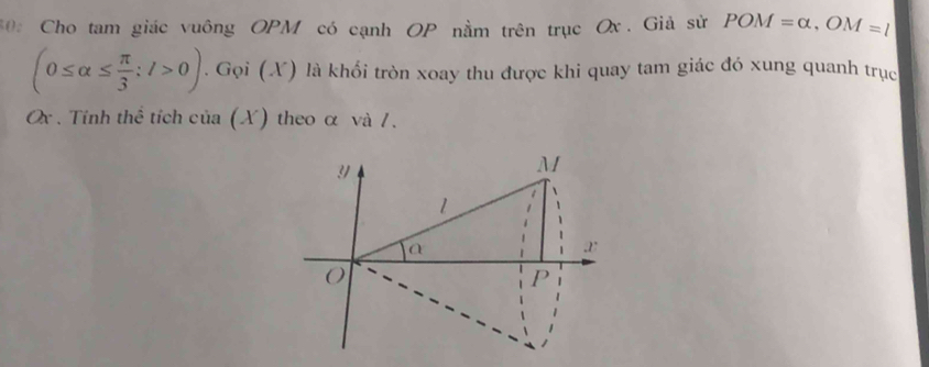 30: Cho tam giác vuông OPM có cạnh OP nằm trên trục Ox. Giả sử POM=alpha , OM=l
(0≤ alpha ≤  π /3 ;l>0). Gọi (X) là khối tròn xoay thu được khi quay tam giác đó xung quanh trục
Ox. Tính thể tích của (X) theo α và /.