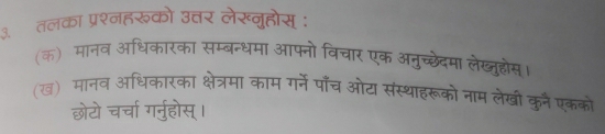 तलका प्रश्नहरूको उत्तर लेख्नुहोस् : 
(क) मानव अधिकारका सम्बन्धमा आफ्नो विचार एक अनुच्छेदमा लेख्जुहोस 
(ख) मानव अधिकारका क्षेत्रमा काम गर्ने पाँच ओट संस्थाहरूको नाम लेखी कुन एकको 
छोटो चर्चा गर्नुहोस्।