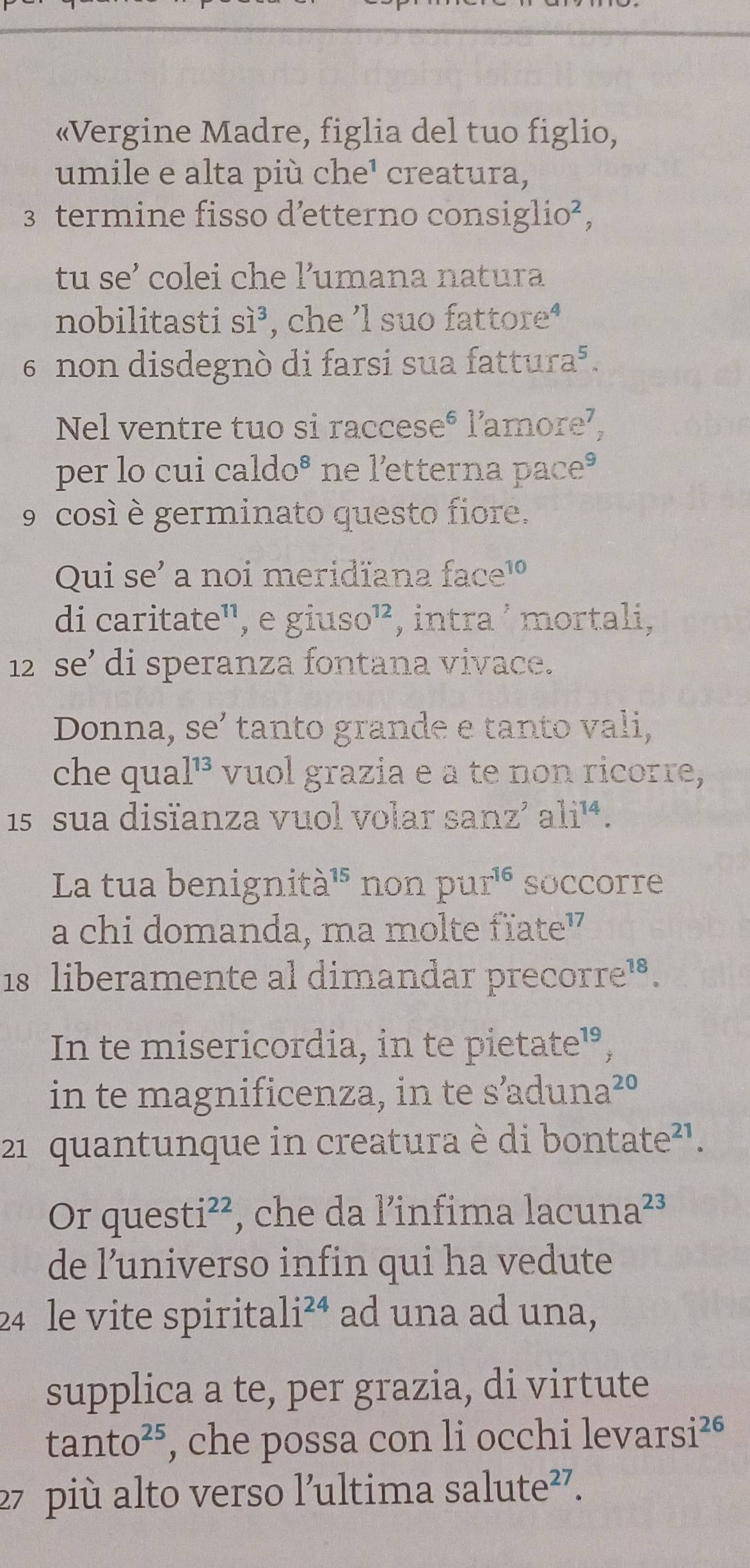 «Vergine Madre, figlia del tuo figlio, 
umile e alta più che¹ creatura, 
3 termine fisso d’etterno consiglio², 
tu se’ colei che l’umana natura 
nobilitasti Si^3 , che 'l suo fattore‘ 
6 non disdegnò di farsi sua fattura⁵. 
Nel ventre tuo si raccese® l’amore⁷, 
per lo cui cal do^8 ne l'etterna pace® 
9 cosí è germinato questo fiore. 
Qui se' a noi meridïana face¹ 
di caritate¹, e giuso^(12) , intra ² mortali,
12 se’ di speranza fontana vivace. 
Donna, se’ tanto grande e tanto vali, 
che qua 1^(13) vuol grazia e a te non ricorre,
15 sua disïanza vuol volar sanz’ ali¹ª. 
La tua benignità¹' non pu 1^(16) soccorre 
a chi domanda, ma molte fïate" 
18 liberamente al dimandar precorre!. 
In te misericordia, in te pietate¹, 
in te magnificenza, in te s’aduna²º 
21 quantunque in creatura è di bontate²¹. 
Or quest i^(22) *, che da l’infima lacuna²³ 
de l’universo infin qui ha vedute 
24 le vite spirita li^(24) ad una ad una, 
supplica a te, per grazia, di virtute
tan to^(25) , che possa con li occhi leva rsi^(26)
27 più alto verso l’ultima salut e^(27)