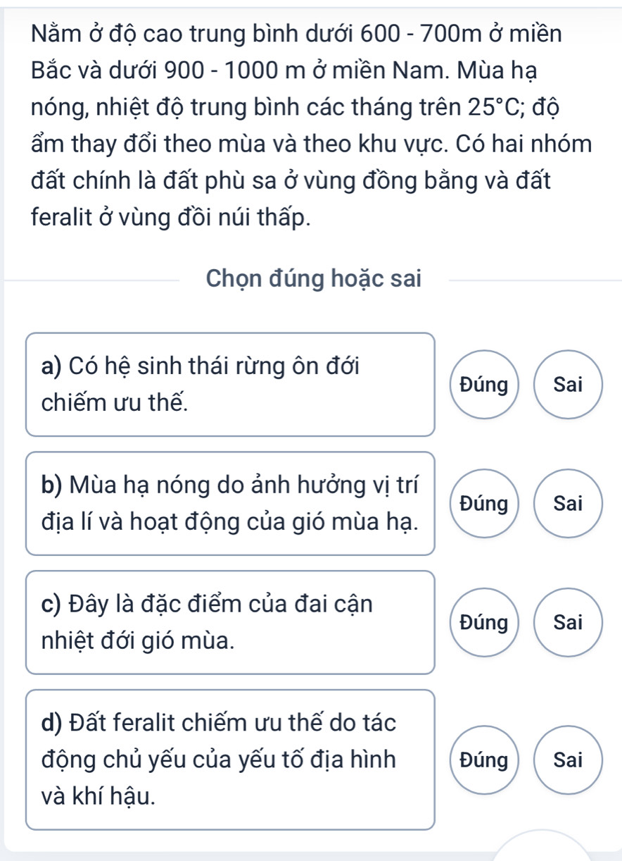 Nằm ở độ cao trung bình dưới 600 - 700m ở miền
Bắc và dưới 900 - 1000 m ở miền Nam. Mùa hạ
nóng, nhiệt độ trung bình các tháng trên 25°C; độ
ẩm thay đổi theo mùa và theo khu vực. Có hai nhóm
đất chính là đất phù sa ở vùng đồng bằng và đất
feralit ở vùng đồi núi thấp.
Chọn đúng hoặc sai
a) Có hệ sinh thái rừng ôn đới
Đúng Sai
chiếm ưu thế.
b) Mùa hạ nóng do ảnh hưởng vị trí
Đúng Sai
địa lí và hoạt động của gió mùa hạ.
c) Đây là đặc điểm của đai cận
Đúng Sai
nhiệt đới gió mùa.
d) Đất feralit chiếm ưu thế do tác
động chủ yếu của yếu tố địa hình Đúng Sai
và khí hậu.