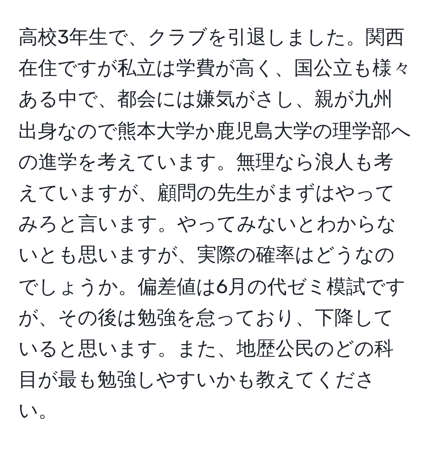 高校3年生で、クラブを引退しました。関西在住ですが私立は学費が高く、国公立も様々ある中で、都会には嫌気がさし、親が九州出身なので熊本大学か鹿児島大学の理学部への進学を考えています。無理なら浪人も考えていますが、顧問の先生がまずはやってみろと言います。やってみないとわからないとも思いますが、実際の確率はどうなのでしょうか。偏差値は6月の代ゼミ模試ですが、その後は勉強を怠っており、下降していると思います。また、地歴公民のどの科目が最も勉強しやすいかも教えてください。