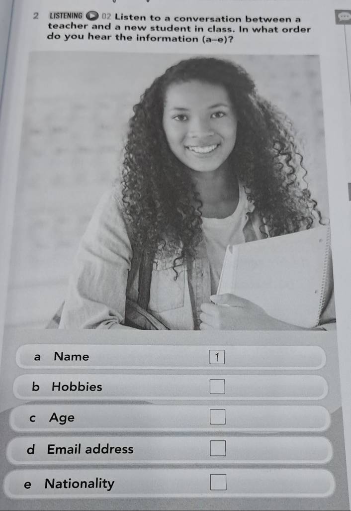 LISTENING 02 Listen to a conversation between a 
teacher and a new student in class. In what order 
do you hear the information (a-e) ? 
Name 1 
b Hobbies 
c Age 
d Email address 
e Nationality