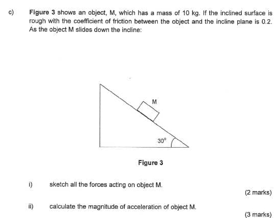 Figure 3 shows an object, M, which has a mass of 10 kg. If the inclined surface is
rough with the coefficient of friction between the object and the incline plane is 0.2.
As the object M slides down the incline:
Figure 3
i) sketch all the forces acting on object M.
(2 marks)
ii) calculate the magnitude of acceleration of object M.
(3 marks)