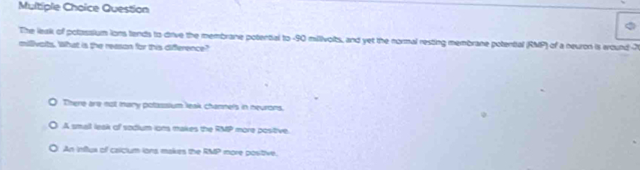 Question
The leak of polassium ions tends to drive the membrane potential to - 90 millivoits, and yet the normal resting membrane potential (RMP) of a neuron is around 7
milivalts. What is the reason for this difference?
There are not mary potassium leak channels in neurons,
A small lask of sodium ion makes the RMP more postive.
An influs of calclum ions makes the RMP more postive.
