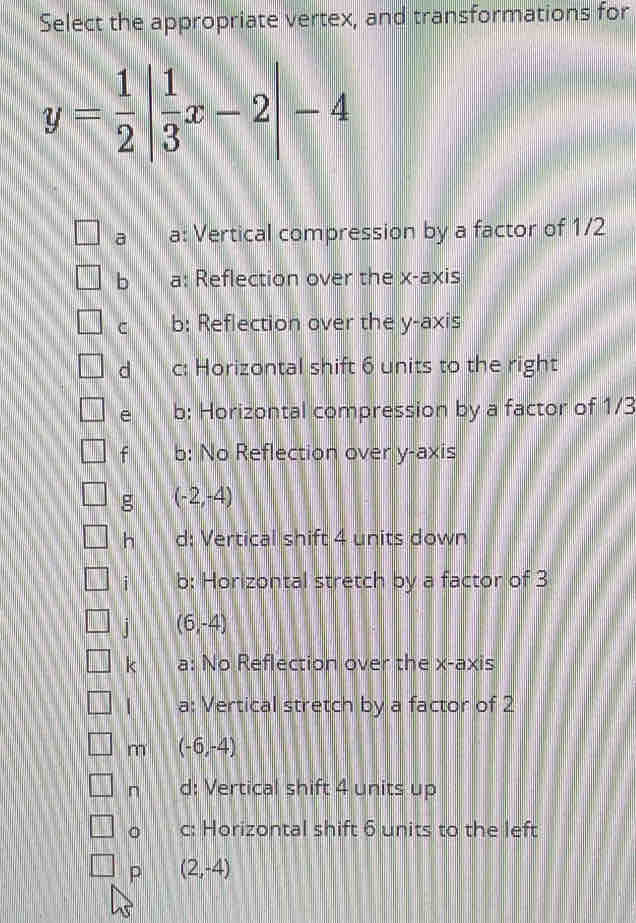 Select the appropriate vertex, and transformations for
y= 1/2 | 1/3 x-2|-4
a a: Vertical compression by a factor of 1/2
b a: Reflection over the x-axis
c b: Reflection over the y-axis
d c: Horizontal shift 6 units to the right
e b: Horizontal compression by a factor of 1/3
f b: No Reflection over y-axis
g (-2,-4)
h d: Vertical shift 4 units down
i b: Horizontal stretch by a factor of 3
] (6,-4)
k a: No Reflection over the x-axis
a: Vertical stretch by a factor of 2
m (-6,-4)
n d: Vertical shift 4 units up
。 c: Horizontal shift 6 units to the left
P (2,-4)
