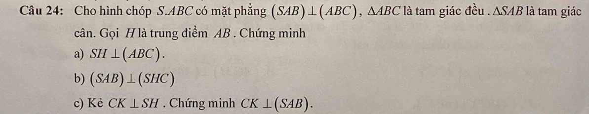 Cho hình chóp S. ABC có mặt phẳng (SAB)⊥ (ABC), △ ABC là tam giác đều . △ SAB là tam giác 
cân. Gọi H là trung điểm AB. Chứng minh 
a) SH⊥ (ABC). 
b) (SAB)⊥ (SHC)
c) Kẻ CK⊥ SH. Chứng minh CK⊥ (SAB).