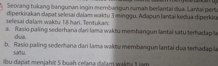 am menye le sarkan u 
Seorang tukang bangunan ingin membangun rumah berlantai dua. Lantai perta 
diperkirakan dapat selesai dalam waktu 3 minggu. Adapun lantai kedua diperkira 
selesai dalam waktu 18 hari. Tentukan: 
a. Rasio paling sederhana dari lama waktu membangun lantai satu terhadap la 
dua. 
b. Rasio paling sederhana dari lama waktu membangun lantai dua terhadap la 
satu. 
Ibu dapat menjahit 5 buah celana dalam waktu 1 iam