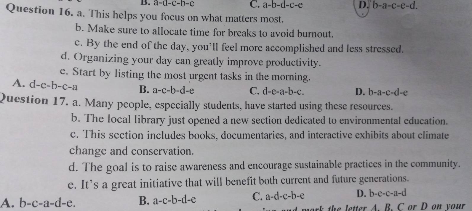 B. a-a-c-b-e
C. a-b-d-c-e D. b-a-c-e-d. 
Question 16. a. This helps you focus on what matters most.
b. Make sure to allocate time for breaks to avoid burnout.
c. By the end of the day, you’ll feel more accomplished and less stressed.
d. Organizing your day can greatly improve productivity.
e. Start by listing the most urgent tasks in the morning.
A. d-e-b-c-a
B. a-c-b-d-e C. d-e-a -b-c. D. b-a-c-d-e
Question 17. a. Many people, especially students, have started using these resources.
b. The local library just opened a new section dedicated to environmental education.
c. This section includes books, documentaries, and interactive exhibits about climate
change and conservation.
d. The goal is to raise awareness and encourage sustainable practices in the community.
e. It’s a great initiative that will benefit both current and future generations.
A. b-c-a-d-e. B. a-c-b-d-e
C. a-d-c-b-e D. b-e-c-a-d
rk the letter A. B. C or D on your