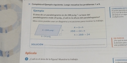 Completa el Ejempio siguiente. Luego resuelve los problemas 1 a 9.
Ejemplo COHSIDERA EST
El área de un paralelogramo es de 288 pulg.². La base del la B y laA de la fór El purto que está e
paralelogramo mide 24 pulg. ¿Cuál es la altura del paralelogramoí multplicación. del arce es un sign
Mira cómo puedes usar un diagrama y ecuaciones para mostrar tu trabajo.
A=b· h
288-24-h
h=288+24
EN PARE [Por qué se que
Solución _este probleral la división para
Aplícalo
1 ¿Cuál es el área de la figura? Muestra tu trabajo. CONSIDER