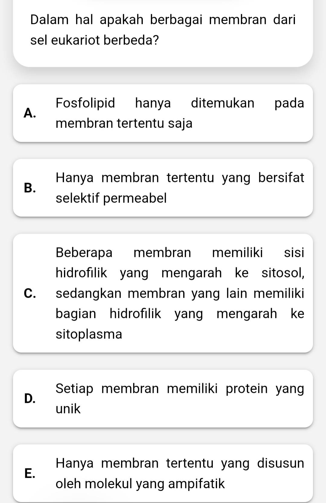 Dalam hal apakah berbagai membran dari
sel eukariot berbeda?
Fosfolipid hanya ditemukan pada
A.
membran tertentu saja
Hanya membran tertentu yang bersifat
B.
selektif permeabel
Beberapa membran memiliki sisi
hidrofilik yang mengarah ke sitosol,
C. sedangkan membran yang lain memiliki
bagian hidrofilik yang mengarah ke
sitoplasma
Setiap membran memiliki protein yang
D.
unik
Hanya membran tertentu yang disusun
E.
oleh molekul yang ampifatik