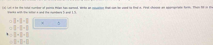 Let n be the total number of points Milan has earned. Write an equation that can be used to find n. First choose an appropriate form. Then fill in th
blanks with the letter n and the numbers 5 and 1.5.
□ +□ =□ × 5
□ -□ =□
□ * □ =□
□ / □ =□