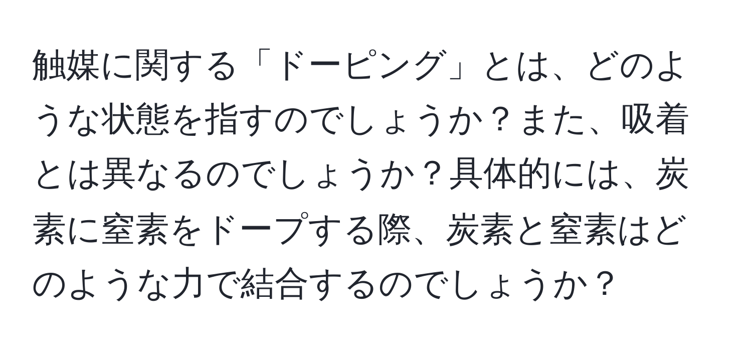 触媒に関する「ドーピング」とは、どのような状態を指すのでしょうか？また、吸着とは異なるのでしょうか？具体的には、炭素に窒素をドープする際、炭素と窒素はどのような力で結合するのでしょうか？