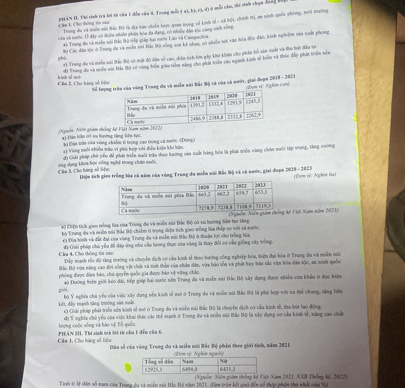 PHÀN II. Thí sinh trả lời từ câu 1 đến câu 4. Trong mỗi ý a), b), c), đ) ở mỗi câu, thí sinh chọn đúng Huật
Trung đu và miền núi Bắc Bộ là địa bàn chiến lược quan trọng về kinh tế - xã hội, chính trị, an ninh quốc phòng, môi trường
Câu 1. Cho thông tín sau:
của cả nước. Ở đây có thiên nhiên phân hóa đa dạng, có nhiều dân tộc cùng sinh sống.
a) Trung du và miền núi Bắc Bộ tiếp giáp hai nước Lào và Campuchia.
phú b) Các dân tộc ở Trung du và miền núi Bắc Bộ sông xen kẽ nhau, có nhiều nét văn hóa độc đáo, kinh nghiệm sản xuất phong
e) Trung du và miền núi Bắc Bộ có mật độ dân số cao, diện tích lớn gây khó khăn cho phân bố sản xuất và thu hút đầu tư.
d) Trung du và miền núi Bắc Bộ có vùng biên giâu tiêm năng cho phát triên các ngành kinh tế biển và thúc đầy phát triển nền
kinh tế mở.
Câu 2. Cho bảng số liệu:  Số lượngùng Trung du và miền núi Bắc Bộ và của cả nước, giai đoạn 2018 - 2021
(Đơn vị: Nghin con)
(Nguồn: Niên giám thống kê Việt Nam năm 202)
a) Đàn trâu có xu hướng tăng liên tục.
b) Đàn trâu của vùng chiếm tỉ trọng cao trong cả nước. (Đúng)
e) Vùng nuôi nhiều trâu vì phù hợp với điều kiện khí hậu.
d) Giải pháp chủ yếu để phát triển nuôi trâu theo hướng sản xuất hàng hóa là phát triển vùng chăn nuôi tập trung, tăng cường
ứng dụng khoa học công nghệ trong chăn nuôi.
Câu 3. Cho bảng số liệu:
Diện tích gieo trồng lúa cả năm của vùng Trung du miền núi Bắc Bộ và cả nước, giai đoạn 2020 - 2023
(Đơn vị: Nghìn ha)
ê Việt Nam năm 2023)
a) Diện tích gieo trồng lùa của Trung du và miền nũi Bắc Bộ có xu hướng liên tục tăng.
b) Trung du và miền núi Bắc Bộ chiếm tỉ trọng diện tích gieo trồng lúa thấp so với cả nước.
c) Địa hình và đất đai của vùng Trung du và miền núi Bắc Bộ ít thuận lợi cho trồng lúa.
d) Giải pháp chủ yếu để đáp ứng nhu cầu lương thực của vùng là thay đổi cơ cấu giống cây trồng.
Câu 4. Cho thông tin sau:
Đầy mạnh tốc độ tăng trưởng và chuyển dịch cơ cầu kinh tế theo hướng công nghiệp hóa, hiện đại hóa ở Trung du và miền núi
Bắc Bộ vừa nâng cao đời sống vật chất và tinh thần của nhân dân, vừa bảo tồn và phát huy bản sắc văn hóa dân tộc, an ninh quốc
phòng được đảm bảo, chủ quyền quốc gia được bảo vệ vững chắc.
a) Đường biên giới kéo dài, tiếp giáp hai nước nên Trung du và miền núi Bắc Bộ xây dựng được nhiều cửa khẩu ở dọc biên
giới.
b) Ý nghĩa chủ yếu của việc xây dựng nền kinh tế mở ở Trung du và miền núi Bắc Bộ là phù hợp với xu thể chung, tăng liên
kết, đầy mạnh tăng trưởng sản xuất.
c) Giải pháp phát triển nền kinh tế mở ở Trung du và miền núi Bắc Bộ là chuyển dịch cơ cấu kinh tế, thu hút lao động.
d) Ý nghĩa chủ yếu của việc khai thác các thể mạnh ở Trung du và miền núi Bắc Bộ là xây dựng cơ cầu kinh tế, năng cao chất
lượng cuộc sống và bảo vệ Tổ quốc.
PHÀN III. Thí sinh trả lời từ câu 1 đến câu 6.
Câu 1. Cho bảng số liệu:
Dân số của vùng Trung du và miền núi Bắc Bộ phân theo giới tính, năm 2021
(Đơn vị: Nghìn người)
(Nguồn: Niên giám thống kê Việt Nam 2021, NXB Thống kê, 2022)
Tính tỉ lệ dân số nam của Trung du và miền núi Bắc Bộ năm 2021. (làm tròn kết quả đến số thập phân thứ nhất của %)