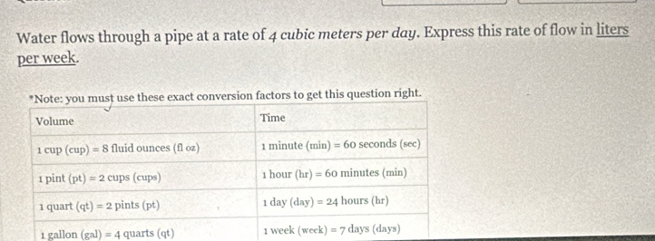 Water flows through a pipe at a rate of 4 cubic meters per day. Express this rate of flow in liters
per week.
tors to get this question right.
1gallon(gal)=4 art (qt)