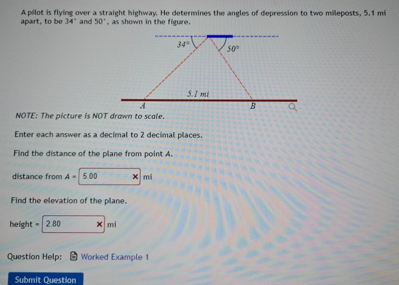 A pilot is flying over a straight highway. He determines the angles of depression to two mileposts, 5.1 mi
apart, to be 34° and 50° , as shown in the figure.
34°
50°
5.1 mi
A 
B 
NOTE: The picture is NOT drawn to scale. 
Enter each answer as a decimal to 2 decimal places. 
Find the distance of the plane from point A. 
distance from A= 5.00 × mi
Find the elevation of the plane.
height = 2.80 mi
× 
Question Help: Worked Example 1 
Submit Question