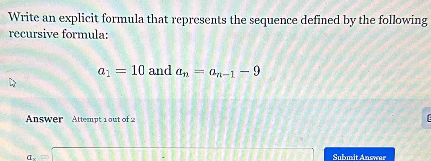 Write an explicit formula that represents the sequence defined by the following 
recursive formula:
a_1=10 and a_n=a_n-1-9
Answer Attempt 1 out of 2 E
a_n=□ Submit Answer