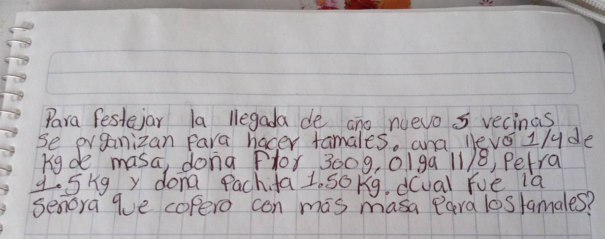 Para festejar la legada de ano nuevo 5 recinas 
se organizan Para hacer tamales. and levo1/yde 
Kigde masa, dona Plor 3009, 01ga 11/8, Petra 
q. 5kg y dona Pachifa 1. SoKg. d(ual fue ia 
senoya que copero con mas masa Para lostamales?