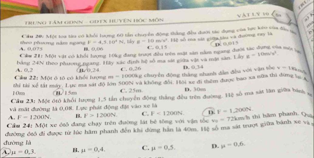 RU
a   
TRUNG TÂM GDNN - GDTX HUYỆN HÔC MÔN Vật LÝ 10 5
  
Cầu 20: Một toa tàu có khổi lượng 60 tấn chuyển động thắng đều dưới tác dụng của lực kéo của đân t D
theo phương nằm ngang F=4.5.10^4N , lấy g=10m/s^2 Hệ số ma sát giữa tàu và đường ray là
C
D. 0,015
A. 0,075 B. 0,06 C. 0,15
Câu 21: Một vật có khổi lượng 10kg đang trượt đều trên mặt sản nằm ngang đưới tác dụng của một lạ
bằng 24N theo phương ngang. Hãy xác định hệ số ma sát giữa vật và mật sản. Lây g=10m/s^2.
A. 0,2 B. 0,24 C. 0,26 D. 0,34
Câu 22: Một ô tô có khối lượng m=1000kg g chuyến động thắng nhanh dẫn đều với vận tốc v=18 km/h
thì tài xế tắt máy. Lực ma sát độ lớn 500N và không đổi. Hội xe đi thêm được bao xa nữa thì đứng lại:A
10m B. 15m C. 25m. D. 30m
Câu 23: Một ôtô khối lượng 1,5 tấn chuyển động thắng đều trên đường. Hệ số ma sát lãn giữa bánh xg
và mặt đường là 0,08. Lực phát động đặt vào xe là
A. F=1200N. B. F>1200N. C. F<1200N. D. F=1,200N.
Câu 24: Một xe ôtô đang chạy trên đường lát bê tông với vận tốc v_0=72km/h thì hãm phanh. Quả
đường ôtô đi được từ lúc hãm phanh đến khi dừng hãn là 40m. Hệ số ma sát trượt giữa bánh xe và
đường là
C. mu =0,5.
D. mu =0,6.
A, mu =0,3.
B. mu =0,4.