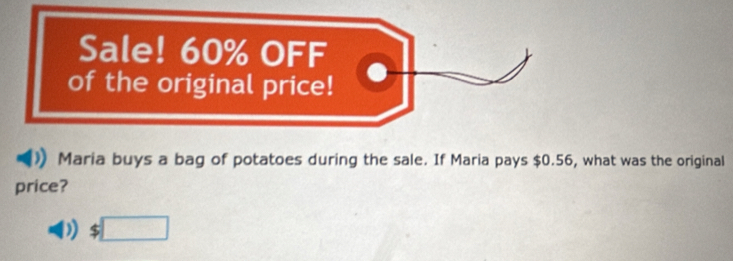 Sale! 60% OFF 
of the original price! 
Maria buys a bag of potatoes during the sale. If Maria pays $0.56, what was the original 
price?
$□