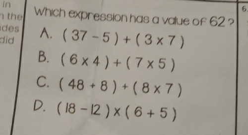 In
6
the Which expression has a value of 62 ?
des (37-5)+(3* 7)
did A.
B. (6* 4)+(7* 5)
C. (48+8)+(8* 7)
D. (18-12)* (6+5)