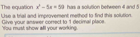 The equation x^3-5x=59 has a solution between 4 and 5
Use a trial and improvement method to find this solution. 
Give your answer correct to 1 decimal place. 
You must show all your working.