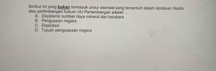 Berikut ini yang bukan termasuk unsur esensial yang tercantum dalam landasan filsofis
atau pertimbangan hukum UU Pertambangan adalah ...
A. Eksistensi sumber daya mineral dan batubara
B. Pengusaan negara
C. Ekploitasi
D. Tujuan penguasaan negara