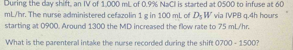 During the day shift, an IV of 1,000 mL of 0.9% NaCI is started at 0500 to infuse at 60
mL/hr. The nurse administered cefazolin 1 g in 100 mL of D_5W via IVPB q. 4h hours
starting at 0900. Around 1300 the MD increased the flow rate to 75 mL/hr. 
What is the parenteral intake the nurse recorded during the shift 0700 - 1500?