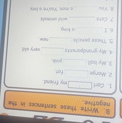 Write these sentences in the 
negative. 
1. Carl _my friend. 
2. Marge _fat. 
3. My ball _pink. 
4. My grandparents _very old. 
5. These pencils _new. 
6. I _a king. 
7. Cats _wild animals. 
8. You _a man. You're a boy.