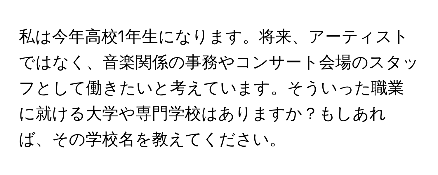 私は今年高校1年生になります。将来、アーティストではなく、音楽関係の事務やコンサート会場のスタッフとして働きたいと考えています。そういった職業に就ける大学や専門学校はありますか？もしあれば、その学校名を教えてください。