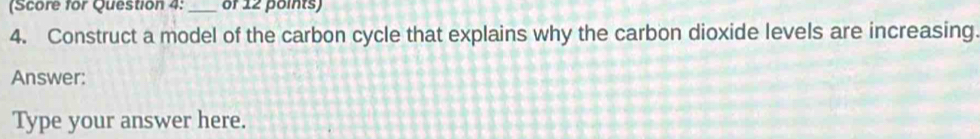 (Score for Question 4: _of 12 points) 
4. Construct a model of the carbon cycle that explains why the carbon dioxide levels are increasing. 
Answer: 
Type your answer here.