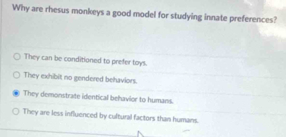 Why are rhesus monkeys a good model for studying innate preferences?
They can be conditioned to prefer toys.
They exhibit no gendered behaviors.
They demonstrate identical behavior to humans.
They are less influenced by cultural factors than humans.