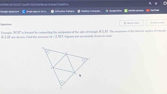 563590/24732337/2a2f0152032b58cda1b34da518e8f91e
Google classroom Single sign-on for e.. Diffraction Pattems Desktop Computer,.. Google Drive Infinite campus YouTube
Question Watch Video Show Examples
Triangle NOP is formed by connecting the midpoints of the side of triangle KLM. The measures of the interior angles of triangle
KLM are shown. Find the measure of ∠ LNO. Figures not necessarily drawn to scale.