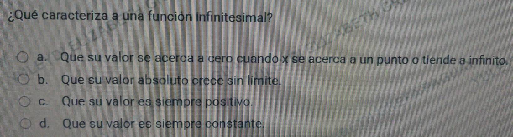 ¿Qué caracteriza a una función infinitesimal?
a. Que su valor se acerca a cero cuando x se acerca a un punto o tiende a infinito.
b. Que su valor absoluto crece sin límite.
c. Que su valor es siempre positivo.
d. Que su valor es siempre constante.